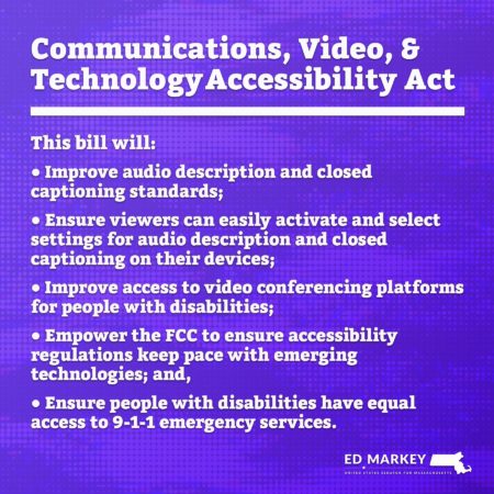 Blue graphic w/text: Communications, Video, & Technology Accessibility Act. This bill will: * Improve audio description & closed captioning standards * Ensure viewers can easily activate & select audio description & closed captioning on their devices; * Improve access to video conferencing platforms for people with disabilities (PWD) * Empower FCC to ensure accessibility regulations keep pace w/emerging technologies * Provide PWD w/equal access to 9-1-1 emergency services. Bottom: Ed Markey