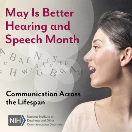 May Is Better Hearing and Speech Month. Communication Across the Lifespan. National Institutes of Health/National Institute on Deafness and Other Communication Disorders logo. Side profile of a woman's face as she is speaking. Letters float out of her mouth and into the air. 